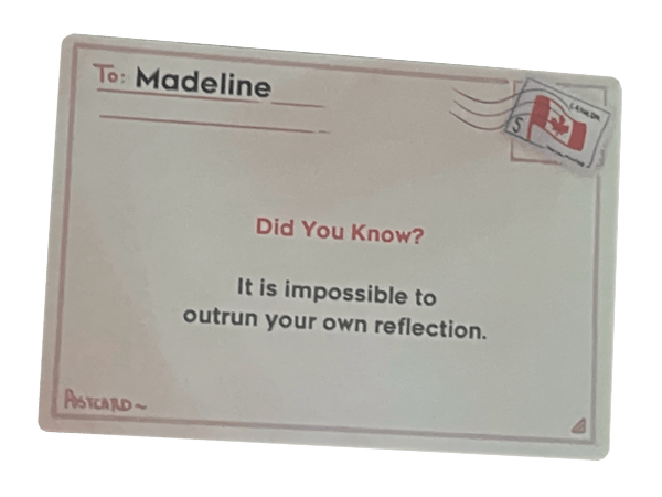 a simple postcard back with a canadian stamp. it reads To Madeline, Did You Know? It is impossible to outrun your own reflection.