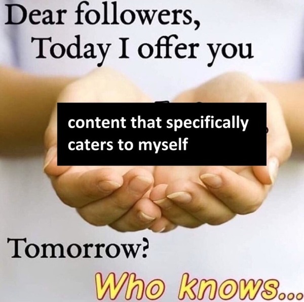 meme of hands held out that reads Dear followers, Today I offer you content that specifically caters to myself Tomorrow? Who knows...