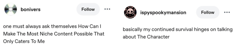 2 tumblr screenshots: first from bonivers that reads one must always ask themselves How Can I Make The Most Niche Content Possible That Only Caters To Me. second from ispyspookymansion that reads basically my continued survival hinges on talking about The Character