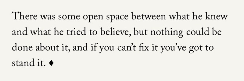 text from a book that reads: There was some open space between what he knew and what he tried to believe, but nothing could be done about it, and if you can't fix it you've got to stand it.