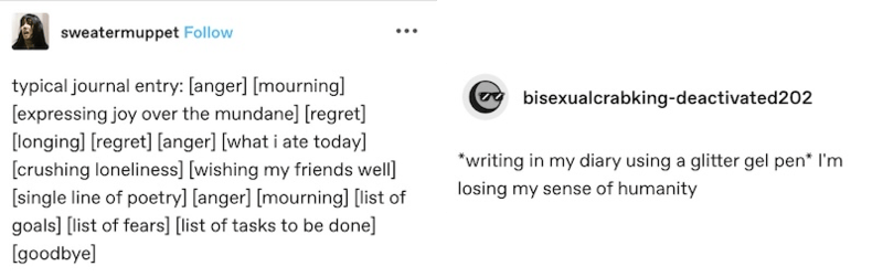 two tumblr posts. one by "sweatermuppet" that reads "typical journal entry: anger, mourning, expressing joy over the mundane, regret, longing, regret, anger, what i ate today, crushing loneliness, wishing my friends well, single line of poetry, anger, mourning, list of goals, list of fears, list of tasks to be done, goodbye" and the other by "bisexualcrabking-deactivated202 that reads "*writing in my diary using a glitter gel pen* I'm losing my sense of humanity"